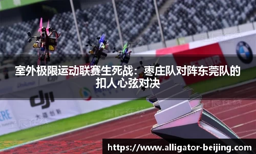 室外极限运动联赛生死战：枣庄队对阵东莞队的扣人心弦对决