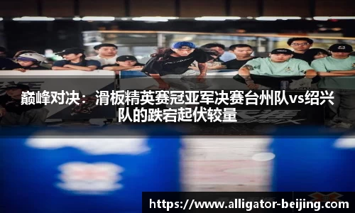 巅峰对决：滑板精英赛冠亚军决赛台州队vs绍兴队的跌宕起伏较量