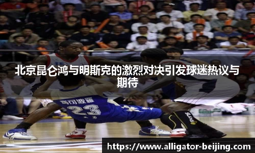 北京昆仑鸿与明斯克的激烈对决引发球迷热议与期待