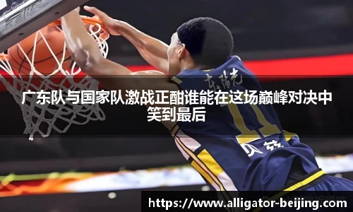 广东队与国家队激战正酣谁能在这场巅峰对决中笑到最后